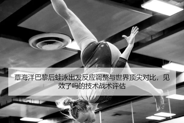覃海洋巴黎后蛙泳出发反应调整与世界顶尖对比，见效了吗的技术战术评估
