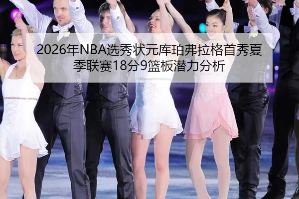 2026年NBA选秀状元库珀弗拉格首秀夏季联赛18分9篮板潜力分析